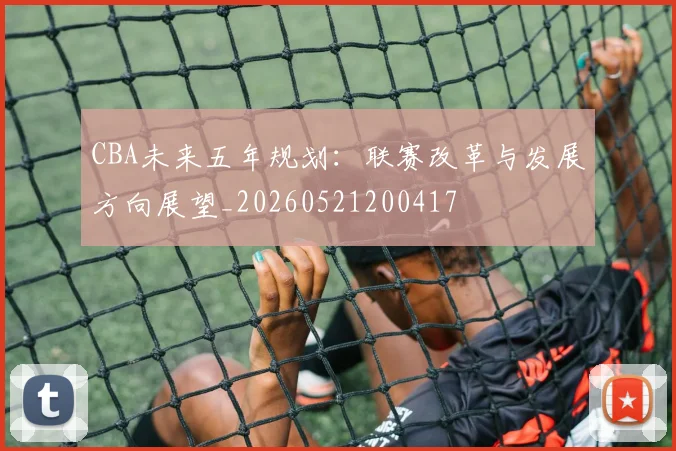 CBA未来五年规划：联赛改革与发展方向展望_20260521200417