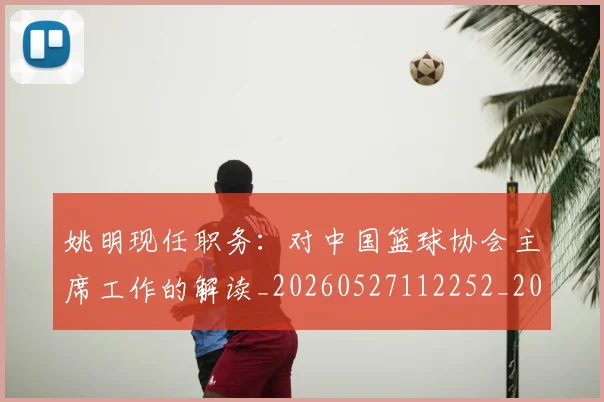 姚明现任职务：对中国篮球协会主席工作的解读_20260527112252_20260609132947