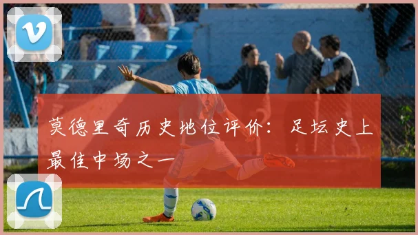 莫德里奇历史地位评价：足坛史上最佳中场之一