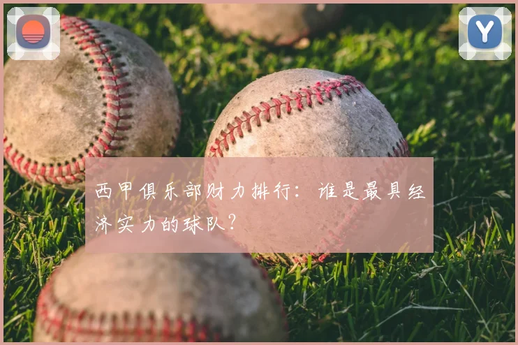 西甲俱乐部财力排行:谁是最具经济实力的球队?