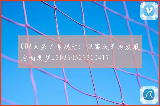 CBA未来五年规划：联赛改革与发展方向展望_20260521200417