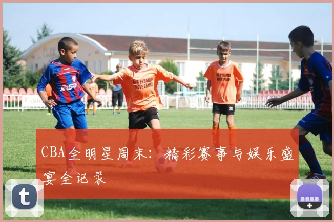 CBA全明星周末：精彩赛事与娱乐盛宴全记录