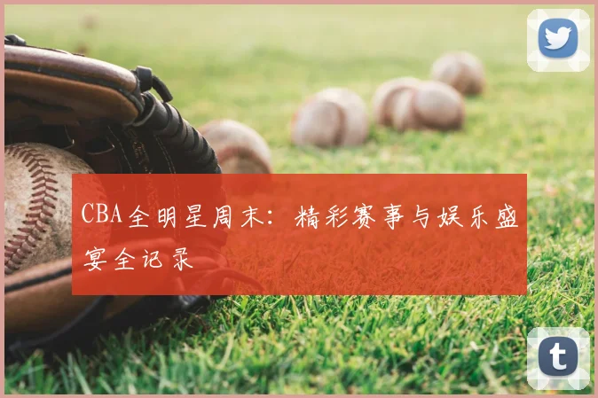 CBA全明星周末：精彩赛事与娱乐盛宴全记录