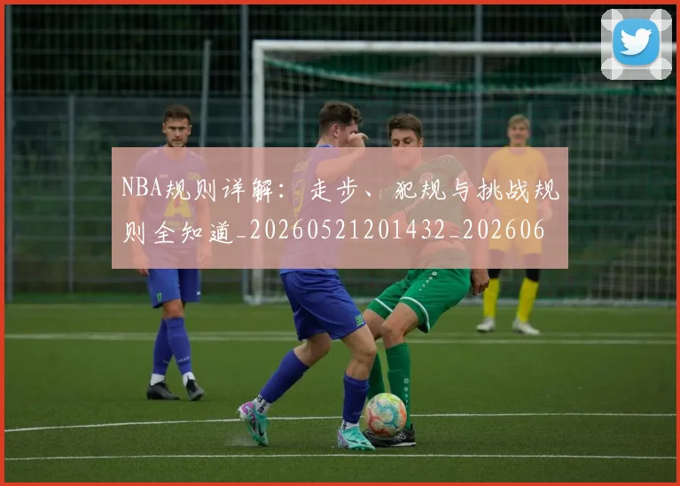 NBA规则详解：走步、犯规与挑战规则全知道_20260521201432_20260607160241